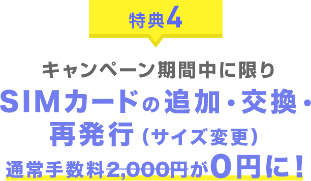 特典4 キャンペーン期間中に限りSIMカードの追加・交換・再発行(サイズ変更)通常手数料2,000円が0円に!